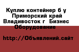 Куплю контейнер б/у - Приморский край, Владивосток г. Бизнес » Оборудование   